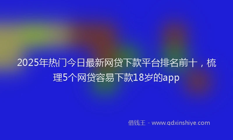 2025年热门今日最新网贷下款平台排名前十，梳理5个网贷容易下款18岁的app