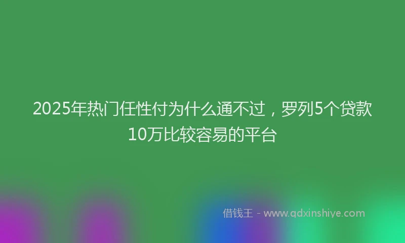 2025年热门任性付为什么通不过，罗列5个贷款10万比较容易的平台