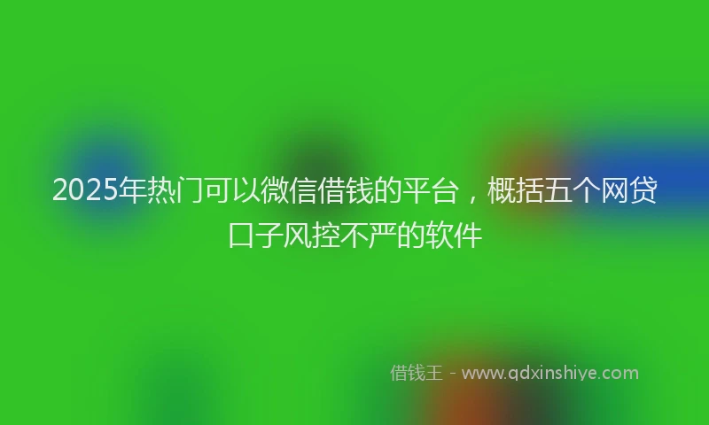2025年热门可以微信借钱的平台，概括五个网贷口子风控不严的软件