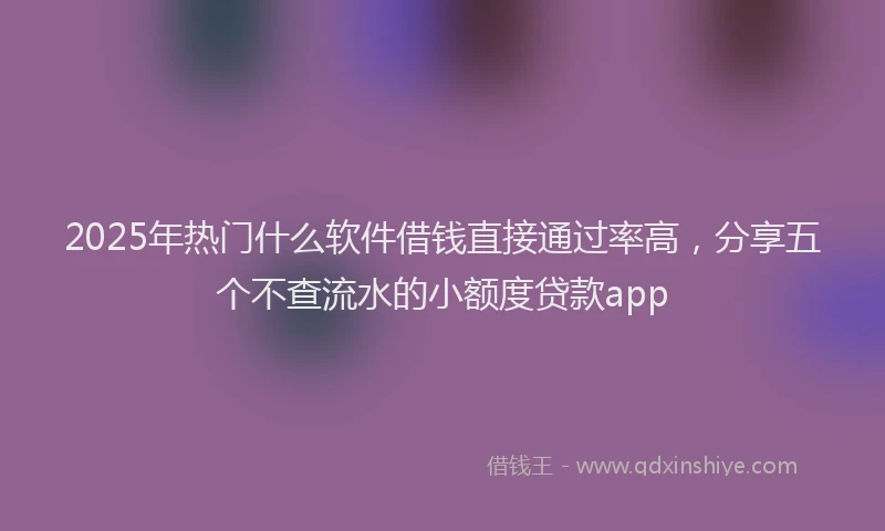 2025年热门什么软件借钱直接通过率高，分享五个不查流水的小额度贷款app