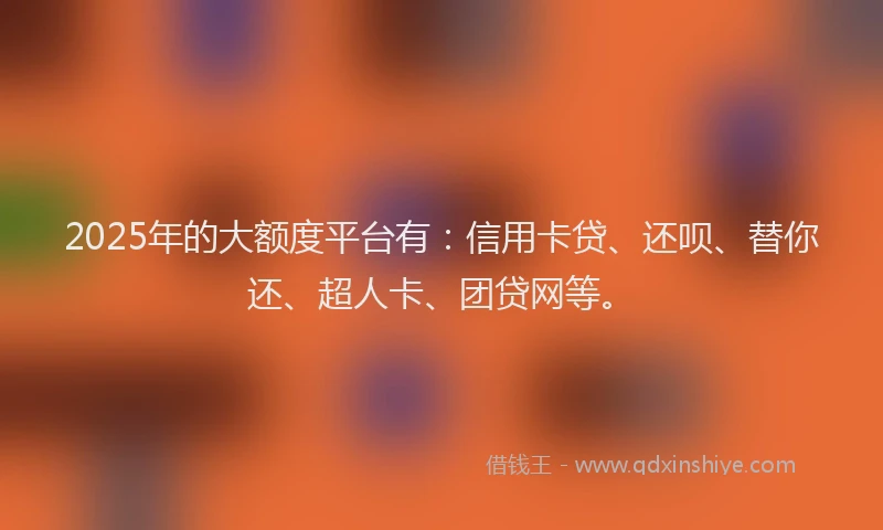 2025年的大额度平台有：信用卡贷、还呗、替你还、超人卡、团贷网等。