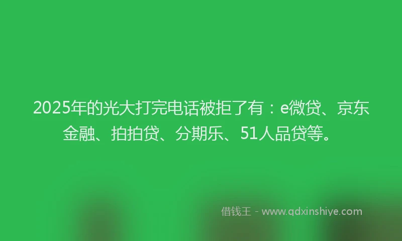 2025年的光大打完电话被拒了有：e微贷、京东金融、拍拍贷、分期乐、51人品贷等。