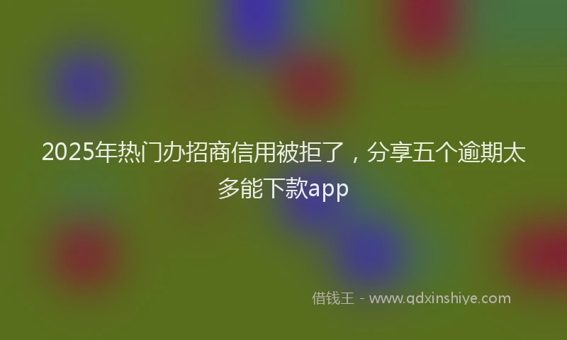 2025年热门办招商信用被拒了，分享五个逾期太多能下款app
