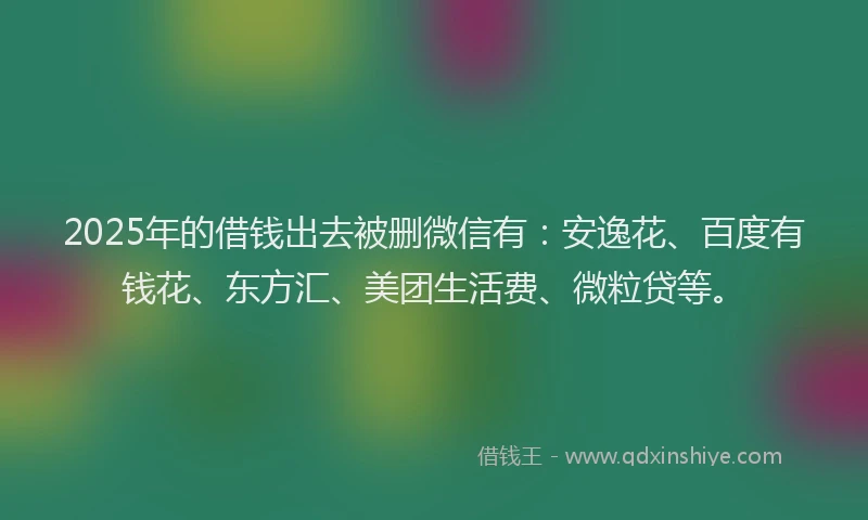 2025年的借钱出去被删微信有：安逸花、百度有钱花、东方汇、美团生活费、微粒贷等。