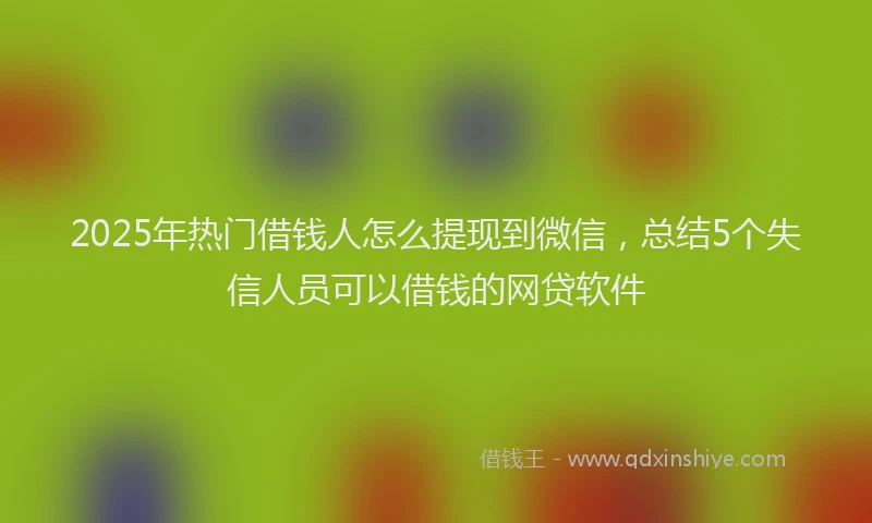 2025年热门借钱人怎么提现到微信，总结5个失信人员可以借钱的网贷软件