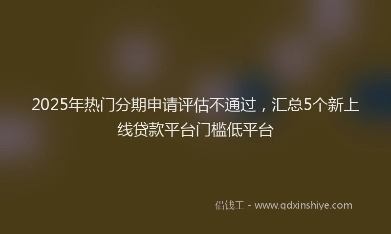 2025年热门分期申请评估不通过，汇总5个新上线贷款平台门槛低平台