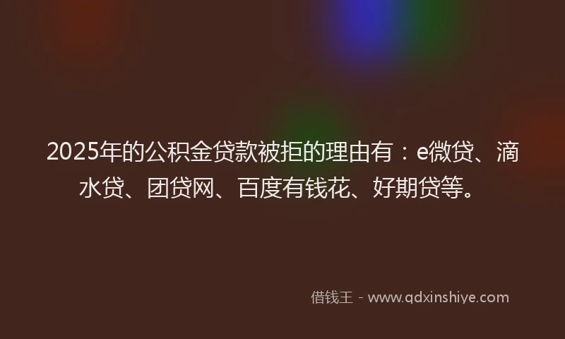 2025年的公积金贷款被拒的理由有：e微贷、滴水贷、团贷网、百度有钱花、好期贷等。