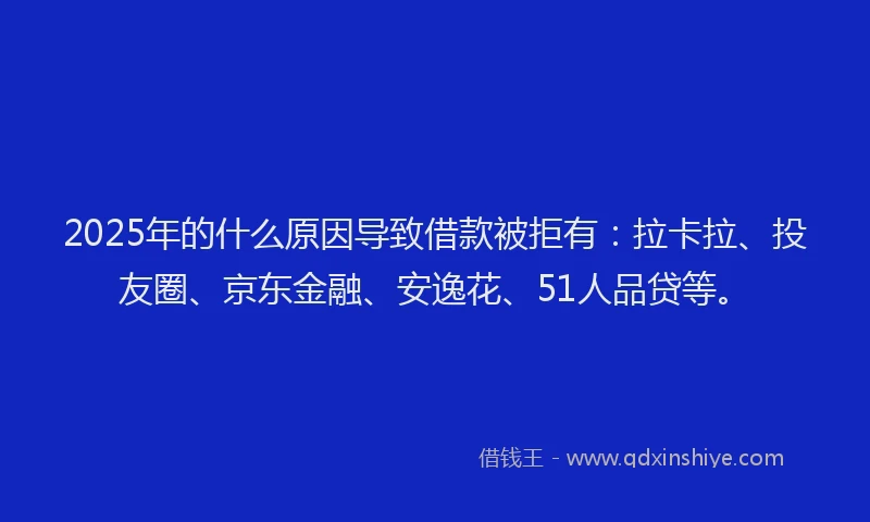 2025年的什么原因导致借款被拒有：拉卡拉、投友圈、京东金融、安逸花、51人品贷等。