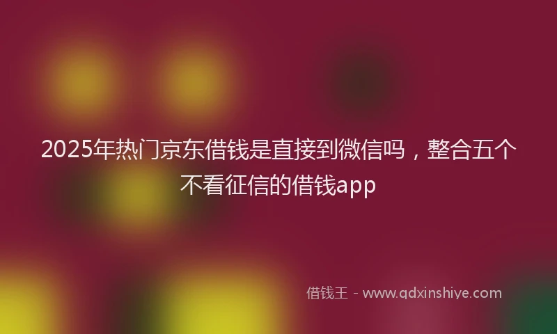 2025年热门京东借钱是直接到微信吗，整合五个不看征信的借钱app