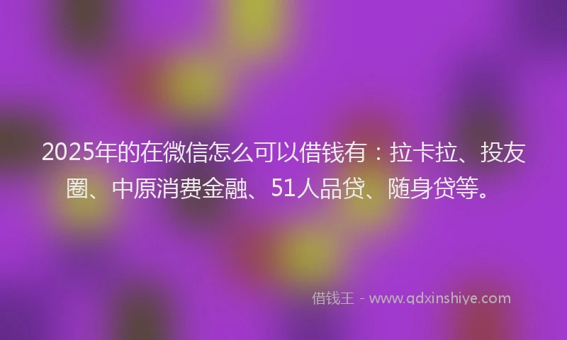 2025年的在微信怎么可以借钱有：拉卡拉、投友圈、中原消费金融、51人品贷、随身贷等。