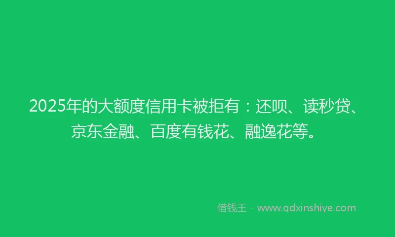 2025年的大额度信用卡被拒有：还呗、读秒贷、京东金融、百度有钱花、融逸花等。