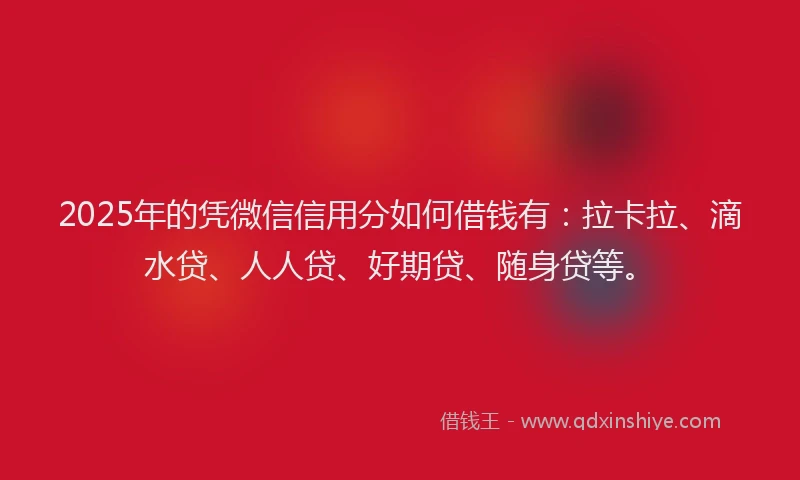 2025年的凭微信信用分如何借钱有：拉卡拉、滴水贷、人人贷、好期贷、随身贷等。