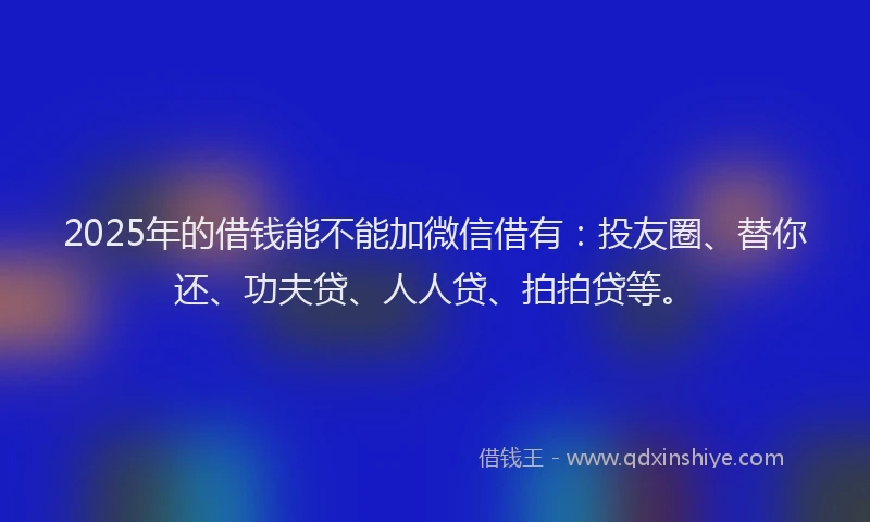 2025年的借钱能不能加微信借有：投友圈、替你还、功夫贷、人人贷、拍拍贷等。