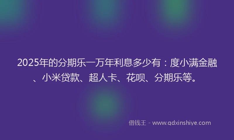 2025年的分期乐一万年利息多少有：度小满金融、小米贷款、超人卡、花呗、分期乐等。