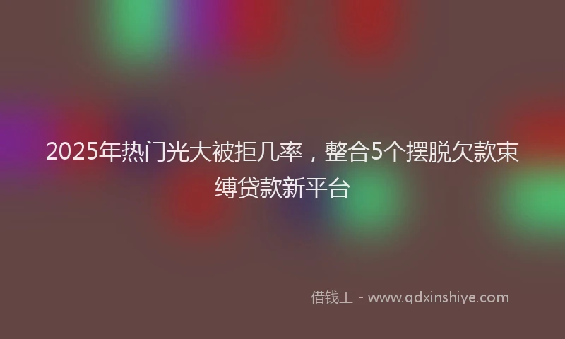 2025年热门光大被拒几率，整合5个摆脱欠款束缚贷款新平台