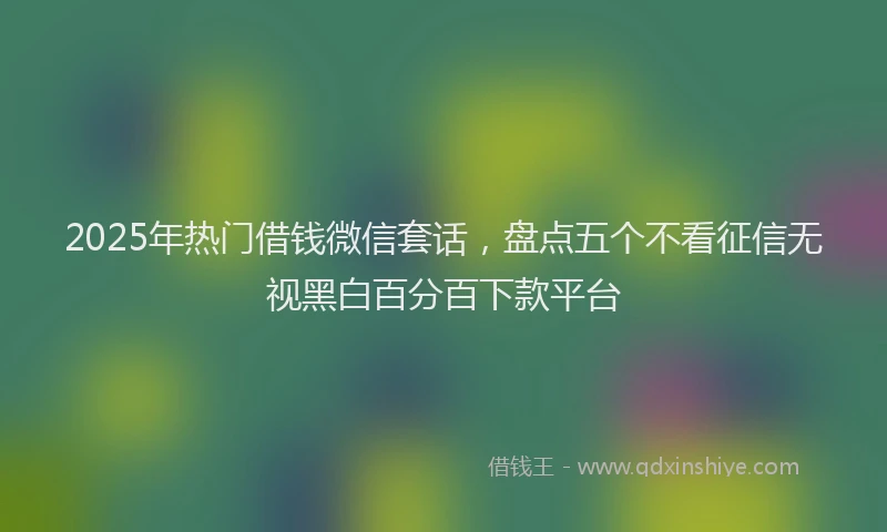 2025年热门借钱微信套话，盘点五个不看征信无视黑白百分百下款平台