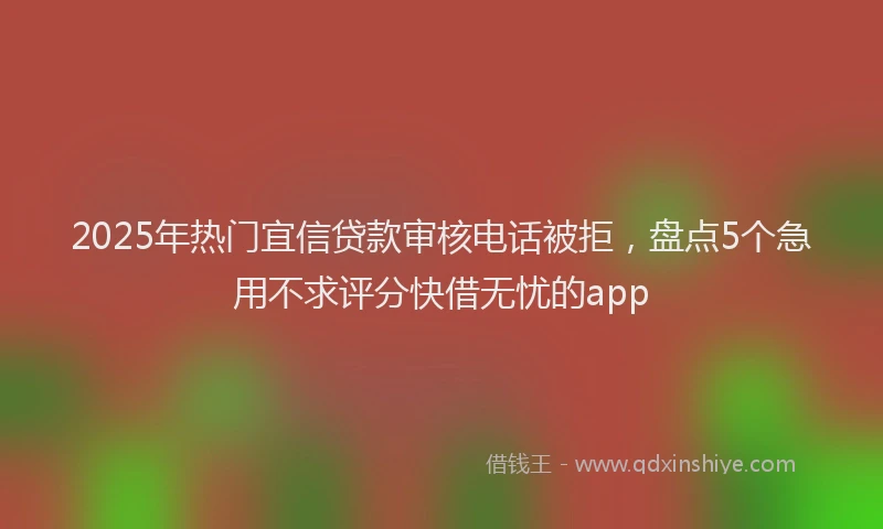 2025年热门宜信贷款审核电话被拒，盘点5个急用不求评分快借无忧的app