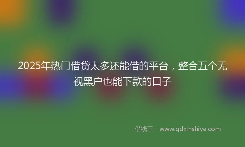 2025年热门借贷太多还能借的平台，整合五个无视黑户也能下款的口子