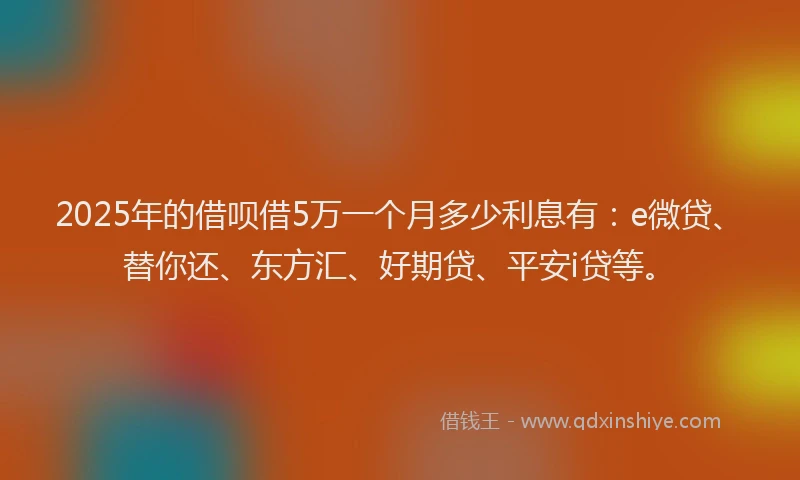 2025年的借呗借5万一个月多少利息有：e微贷、替你还、东方汇、好期贷、平安i贷等。