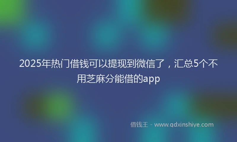 2025年热门借钱可以提现到微信了，汇总5个不用芝麻分能借的app