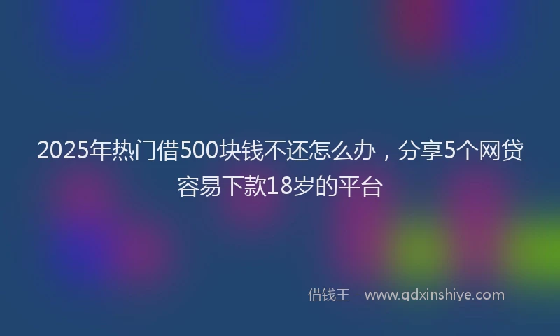 2025年热门借500块钱不还怎么办，分享5个网贷容易下款18岁的平台