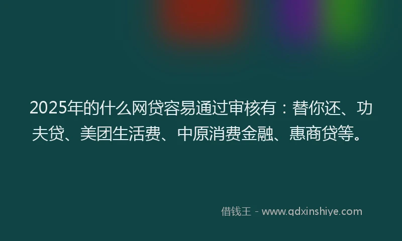 2025年的什么网贷容易通过审核有：替你还、功夫贷、美团生活费、中原消费金融、惠商贷等。