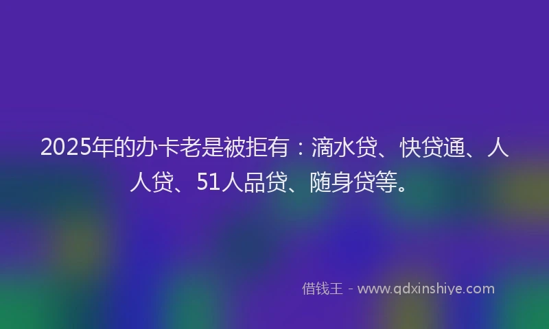 2025年的办卡老是被拒有：滴水贷、快贷通、人人贷、51人品贷、随身贷等。