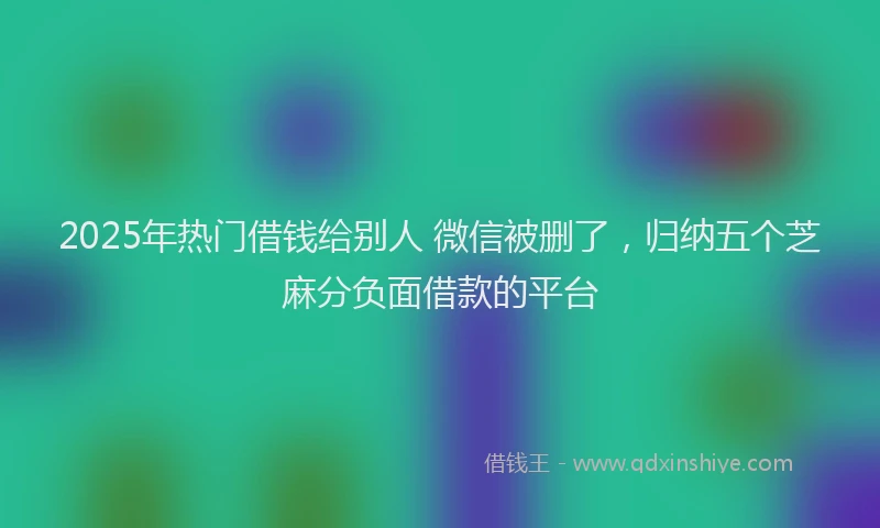 2025年热门借钱给别人 微信被删了，归纳五个芝麻分负面借款的平台