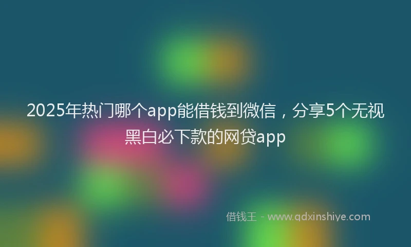 2025年热门哪个app能借钱到微信，分享5个无视黑白必下款的网贷app