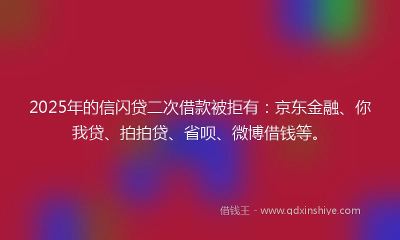 2025年的信闪贷二次借款被拒有：京东金融、你我贷、拍拍贷、省呗、微博借钱等。