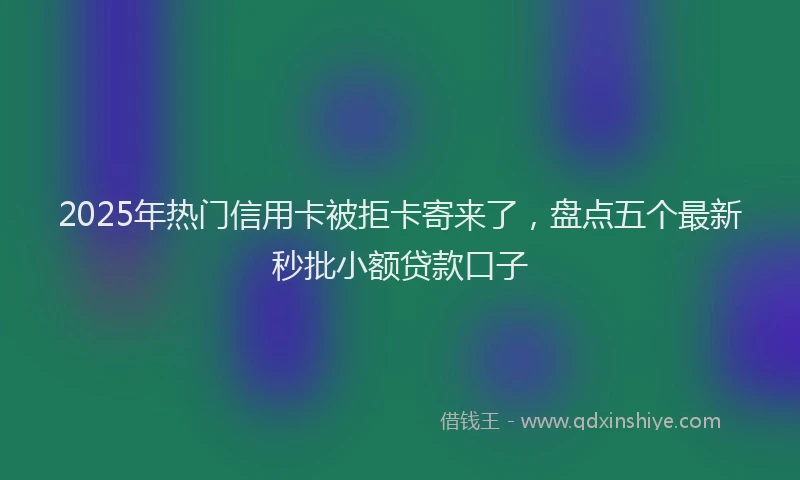 2025年热门信用卡被拒卡寄来了，盘点五个最新秒批小额贷款口子