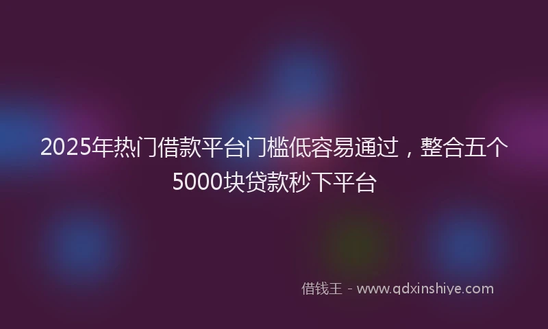 2025年热门借款平台门槛低容易通过，整合五个5000块贷款秒下平台