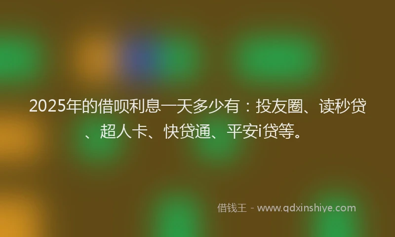 2025年的借呗利息一天多少有：投友圈、读秒贷、超人卡、快贷通、平安i贷等。