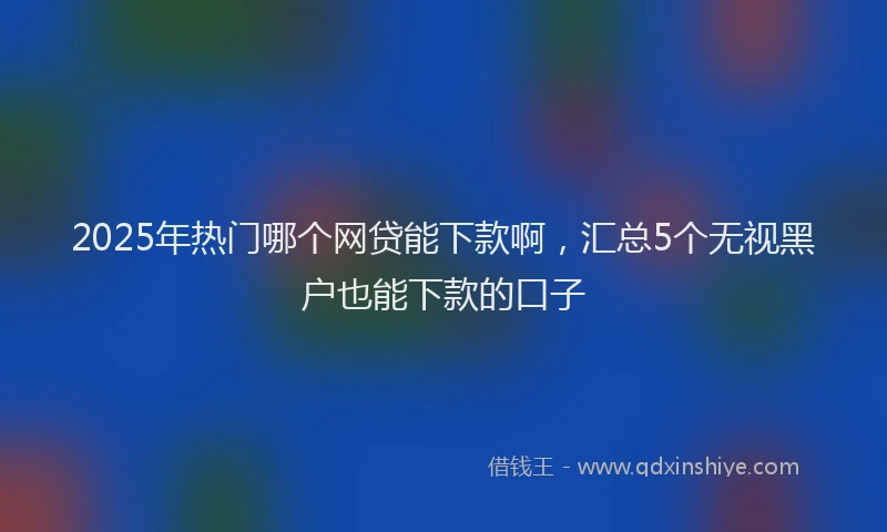 2025年热门哪个网贷能下款啊，汇总5个无视黑户也能下款的口子