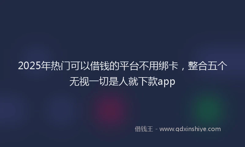 2025年热门可以借钱的平台不用绑卡，整合五个无视一切是人就下款app