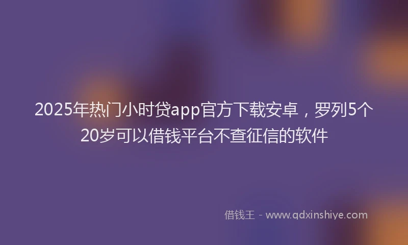 2025年热门小时贷app官方下载安卓，罗列5个20岁可以借钱平台不查征信的软件