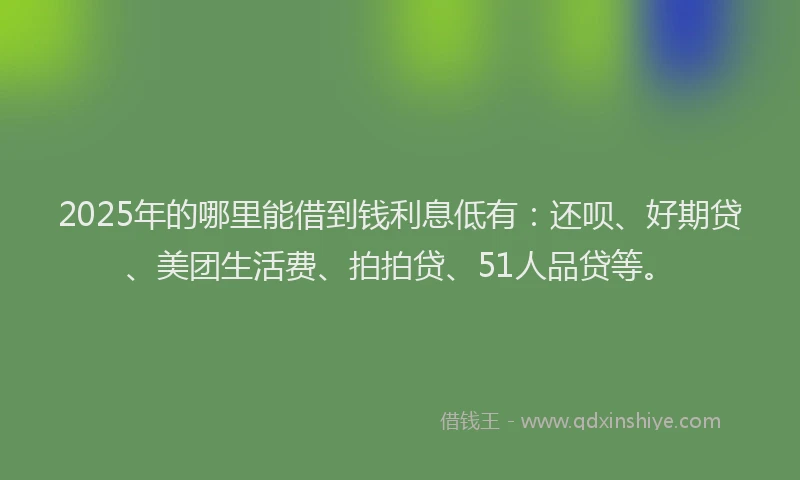 2025年的哪里能借到钱利息低有：还呗、好期贷、美团生活费、拍拍贷、51人品贷等。