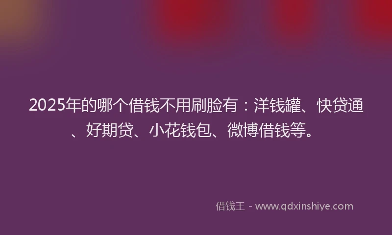 2025年的哪个借钱不用刷脸有：洋钱罐、快贷通、好期贷、小花钱包、微博借钱等。
