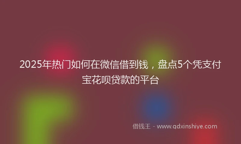 2025年热门如何在微信借到钱，盘点5个凭支付宝花呗贷款的平台