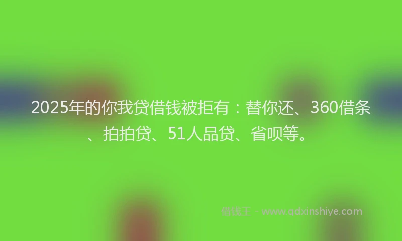 2025年的你我贷借钱被拒有：替你还、360借条、拍拍贷、51人品贷、省呗等。