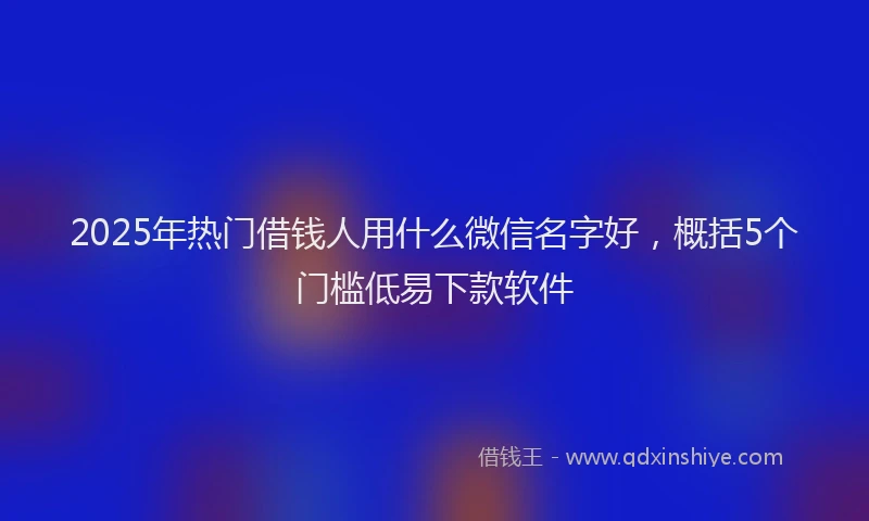 2025年热门借钱人用什么微信名字好，概括5个门槛低易下款软件