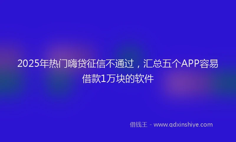 2025年热门嗨贷征信不通过，汇总五个APP容易借款1万块的软件