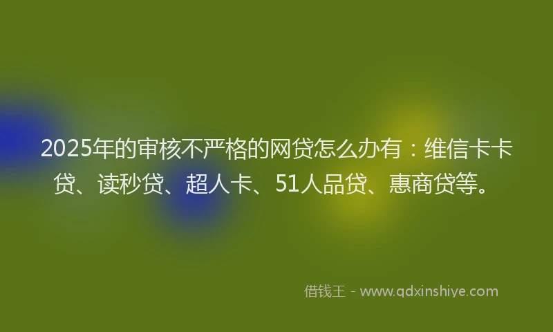 2025年的审核不严格的网贷怎么办有：维信卡卡贷、读秒贷、超人卡、51人品贷、惠商贷等。