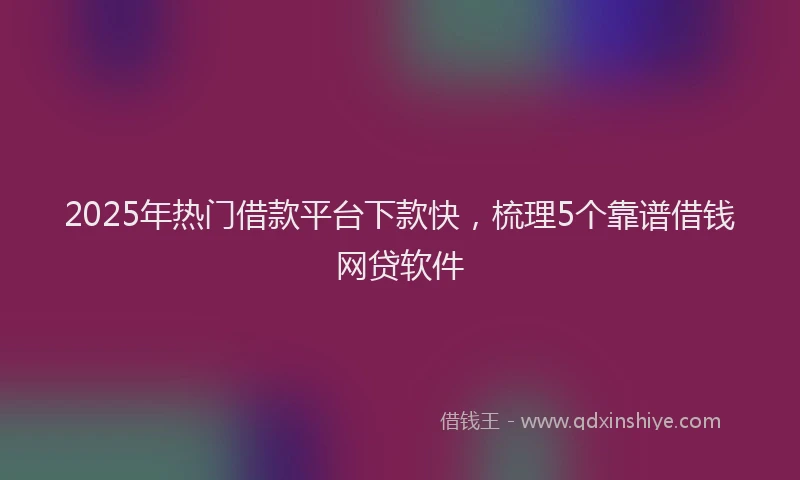 2025年热门借款平台下款快，梳理5个靠谱借钱网贷软件