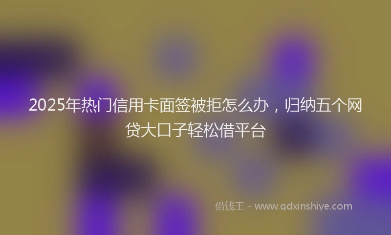 2025年热门信用卡面签被拒怎么办，归纳五个网贷大口子轻松借平台