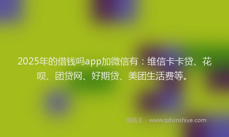 2025年的借钱吗app加微信有:维信卡卡贷、花呗、团贷网、好期贷、美团生活费等。
