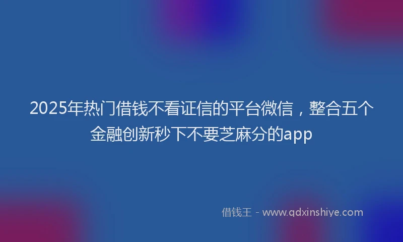 2025年热门借钱不看证信的平台微信，整合五个金融创新秒下不要芝麻分的app
