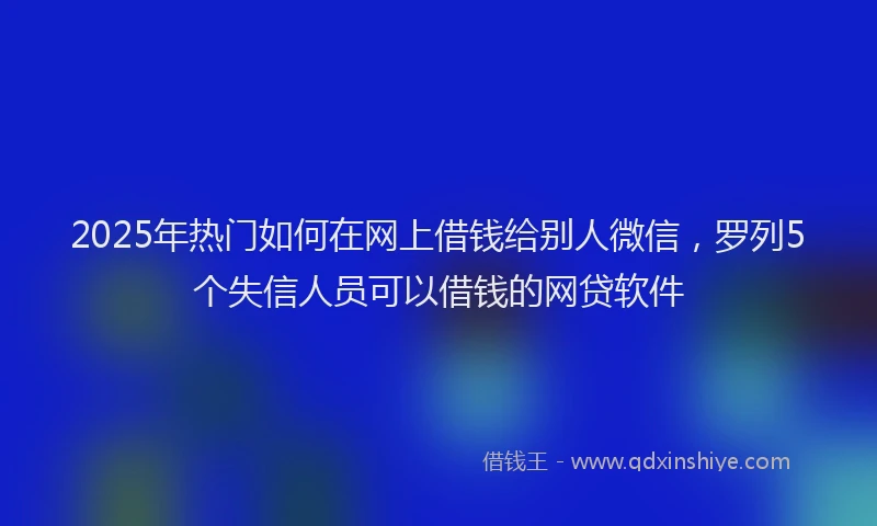 2025年热门如何在网上借钱给别人微信，罗列5个失信人员可以借钱的网贷软件