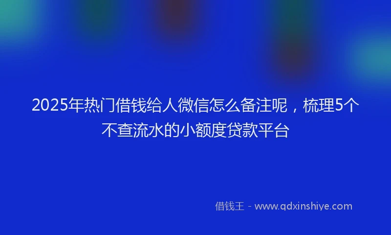 2025年热门借钱给人微信怎么备注呢，梳理5个不查流水的小额度贷款平台