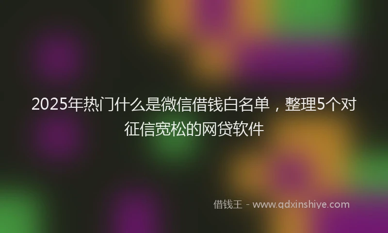 2025年热门什么是微信借钱白名单，整理5个对征信宽松的网贷软件
